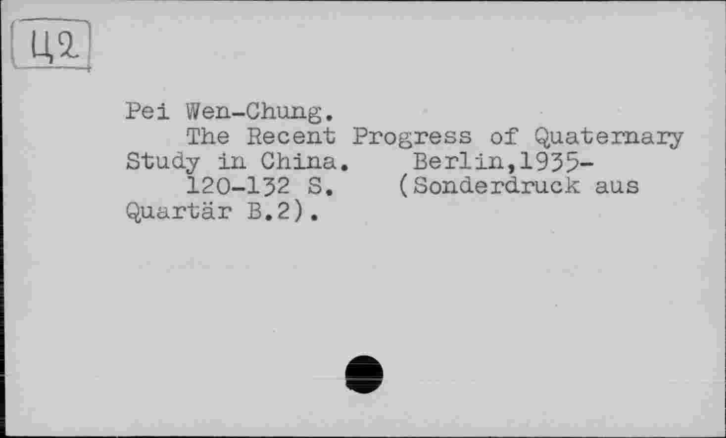 ﻿Pei Wen-Chung.
The Recent Progress of Quaternary Study in China. Berlin,1935-120-132 S. (Sonderdruck aus Quartär B.2).